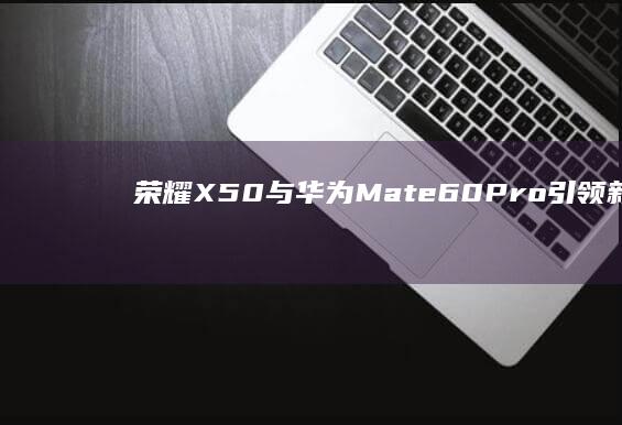 荣耀X50与华为Mate60Pro引领新潮流华为手机销量-荣耀X50与华为Mate60Pro引领新潮流-2024年手机销量-2024年手机销量